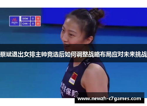 蔡斌退出女排主帅竞选后如何调整战略布局应对未来挑战
