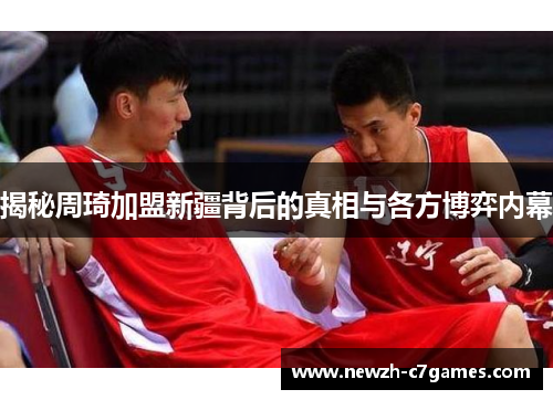 揭秘周琦加盟新疆背后的真相与各方博弈内幕