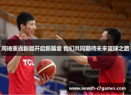 周琦重返新疆开启新篇章 我们共同期待未来篮球之路