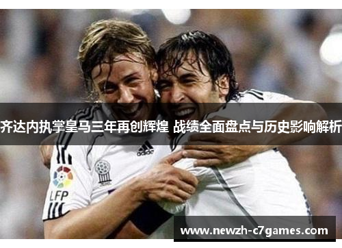 齐达内执掌皇马三年再创辉煌 战绩全面盘点与历史影响解析