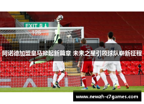 阿诺德加盟皇马掀起新篇章 未来之星引领球队崭新征程